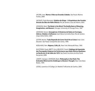 JACOBS, Jane. Morte e Vida nas Grandes Cidades. São Paulo: Martins
Fontes, 2000

JACQUES, Paola Berestein. Estética da Ginga – A Arquitetura das Favelas
Através da Obra de Hélio Oiticica. Rio de Janeiro: Casa da Palavra, 2003

JOHNSON, Mark. The Body in the Mind: The Bodily Basis of Meaning,
Imagination, and Reason. Chicago: University of Chicago Press, 1987

JOHNSON, Steven. Emergência: A Dinâmica de Rede em Formigas,
Cébros, Cidades e Softwares (trad. Maria Carmelita Dias). Rio de Janeiro:
Jorge Zahar Editor, 2003

JUSTER, Norton. Tudo Depende de Como Você Vê as Coisas (trad. Jorio
Dauster). São Paulo: Companhia das Letras, 1999

KOOLHAAS, Rem. Bigness, S,M,L,XL. New York: Monacelli Press, 1995

KUCZYNSKI, Paulo; BRETT, Gui e BRUSCKY, Paulo. Catálogo da Exposição
dos Parangolés Originais da Performance que Helio Oiticica Realizaou
no Recife em 23 de Julho de 1979. São Paulo: Escritório de Arte Paulo
Kuczynski, 2006

LAKOFF, George e JOHNSON, Mark. Philosophy in the Flesh: The
Embodied Mind and Its Challenge to Western Thought. New York: Basic
Books, 1999

LESSIG, Lawrence. El Codigo 2.0. Madrid: Traficantes de Sueños, 2009
 