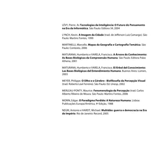 LÉVY, Pierre. As Tecnologias da Inteligência: O Futuro do Pensamento
na Era da Informática. São Paulo: Editora 34, 2004

LYNCH, Kevin. A Imagem da Cidade (trad. de Jefferson Luiz Camargo). São
Paulo: Martins Fontes, 1999

MARTINELLI, Marcello. Mapas da Geografia e Cartografia Temática. São
Paulo: Contexto, 2006

MATURANA, Humberto e VARELA, Francisco. A Árvore do Conhecimento:
As Bases Biológicas da Compreensão Humana. São Paulo: Editora Palas
Athena, 2001

MATURANA, Humberto e VARELA, Francisco. El Árbol del Conocimiento:
Las Bases Biológicas del Entendimiento Humano. Buenos Aires: Lúmen,
2003

MEYER, Philippe. O Olho e o Cérebro - Biofilosofia da Percepção Visual
(trad. Roberto Leal Ferreira). São Paulo: Ed. Unesp, 2002

MERLEAU-PONTY, Maurice. Fenomenologia da Percepção (trad. Carlos
Alberto Ribeiro de Moura. São Paulo: Martins Fontes, 2006

MORIN, Edgar. O Paradigma Perdido: A Natureza Humana. Lisboa:
Publicações Europa/América, 4ª Edição, 1988

NEGRI, Antonio e HARDT, Michael. Multidão: guerra e democracia na Era
do Império. Rio de Janeiro: Record, 2005
 