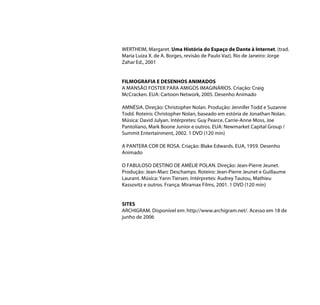 WERTHEIM, Margaret. Uma História do Espaço de Dante à Internet. (trad.
Maria Luiza X. de A. Borges, revisão de Paulo Vaz). Rio de Janeiro: Jorge
Zahar Ed., 2001


FILMOGRAFIA E DESENHOS ANIMADOS
A MANSÃO FOSTER PARA AMIGOS IMAGINÁRIOS. Criação: Craig
McCracken. EUA: Cartoon Network, 2005. Desenho Animado

AMNÉSIA. Direção: Christopher Nolan. Produção: Jennifer Todd e Suzanne
Todd. Roteiro: Christopher Nolan, baseado em estória de Jonathan Nolan.
Música: David Julyan. Intérpretes: Guy Pearce, Carrie-Anne Moss, Joe
Pantoliano, Mark Boone Junior e outros. EUA: Newmarket Capital Group /
Summit Entertainment, 2002. 1 DVD (120 min)

A PANTERA COR DE ROSA. Criação: Blake Edwards. EUA, 1959. Desenho
Animado

O FABULOSO DESTINO DE AMÉLIE POLAN. Direção: Jean-Pierre Jeunet.
Produção: Jean-Marc Deschamps. Roteiro: Jean-Pierre Jeunet e Guillaume
Laurant. Música: Yann Tiersen. Intérpretes: Audrey Tautou, Mathieu
Kassovitz e outros. França: Miramax Films, 2001. 1 DVD (120 min)


SITES
ARCHIGRAM. Disponível em: http://www.archigram.net/. Acesso em 18 de
junho de 2006
 
