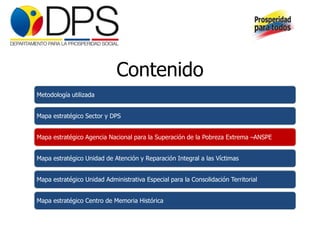 Contenido
Metodología utilizada


Mapa estratégico Sector y DPS


Mapa estratégico Agencia Nacional para la Superación de la Pobreza Extrema –ANSPE


Mapa estratégico Unidad de Atención y Reparación Integral a las Víctimas


Mapa estratégico Unidad Administrativa Especial para la Consolidación Territorial


Mapa estratégico Centro de Memoria Histórica
 