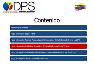Contenido
Metodología utilizada


Mapa estratégico Sector y DPS


Mapa estratégico Agencia Nacional para la Superación de la Pobreza Extrema –ANSPE


Mapa estratégico Unidad de Atención y Reparación Integral a las Víctimas


Mapa estratégico Unidad Administrativa Especial para la Consolidación Territorial


Mapa estratégico Centro de Memoria Histórica
 