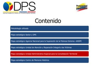 Contenido
Metodología utilizada


Mapa estratégico Sector y DPS


Mapa estratégico Agencia Nacional para la Superación de la Pobreza Extrema –ANSPE


Mapa estratégico Unidad de Atención y Reparación Integral a las Víctimas


Mapa estratégico Unidad Administrativa Especial para la Consolidación Territorial


Mapa estratégico Centro de Memoria Histórica
 