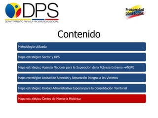 Contenido
Metodología utilizada


Mapa estratégico Sector y DPS


Mapa estratégico Agencia Nacional para la Superación de la Pobreza Extrema –ANSPE


Mapa estratégico Unidad de Atención y Reparación Integral a las Víctimas


Mapa estratégico Unidad Administrativa Especial para la Consolidación Territorial


Mapa estratégico Centro de Memoria Histórica
 