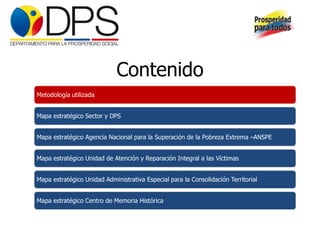 Contenido
Metodología utilizada


Mapa estratégico Sector y DPS


Mapa estratégico Agencia Nacional para la Superación de la Pobreza Extrema –ANSPE


Mapa estratégico Unidad de Atención y Reparación Integral a las Víctimas


Mapa estratégico Unidad Administrativa Especial para la Consolidación Territorial


Mapa estratégico Centro de Memoria Histórica
 