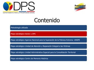 Contenido
Metodología utilizada


Mapa estratégico Sector y DPS


Mapa estratégico Agencia Nacional para la Superación de la Pobreza Extrema –ANSPE


Mapa estratégico Unidad de Atención y Reparación Integral a las Víctimas


Mapa estratégico Unidad Administrativa Especial para la Consolidación Territorial


Mapa estratégico Centro de Memoria Histórica
 