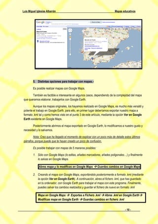 Luis Miguel Iglesias Albarrán                                                Mapas educativos




         5. Distintas opciones para trabajar con mapas.-

         Es posible realizar mapas con Google Maps.

        También es factible e interesante en algunos casos, dependiendo de la complejidad del mapa
 que queramos elaborar, trabajarlos con Google Earth.

         Aunque los mapas originales, los hayamos realizado en Google Maps, es mucho más versátil y
 potente el trabajo en Google Earth, para ello, en primer lugar deberíamos exportar nuestro mapa a
 formato .kml tal y como hemos visto en el punto 3 de este artículo, mediante la opción Ver en Google
 Earth existente en Google Maps.

        Posteriormente abrimos el mapa exportado en Google Earth, lo modificamos a nuestro gusto y
 necesidad y lo salvamos.

         Nota: Creo que ha llegado el momento de explicar con un poco más de detalle estos últimos
 párrafos, porque puede que te hayan creado un poco de confusión.

         Es posible trabajar con mapas de 5 maneras posibles:

         1. Sólo con Google Maps (lo editas, añades marcadores, añades poligonales…) y finalmente
            lo salvas en Google Maps.

              Abres mapa y lo modificas en Google Maps  Guardas cambios en Google Maps

         2. Creando el mapa con Google Maps, exportándolo posteriormente a formato .kml (mediante
            la opción Ver en Google Earth). A continuación, abres el fichero .kml, que has guardado
            en tu ordenador, con Google Earth para trabajar el mapa con este programa. Finalmente,
            puedes salvar los cambios realizados y guardar el fichero de nuevo en formato .kml

             Mapa en Google Maps  Exportas a Fichero .kml  Abres .kml en Google Earth
             Modificas mapa en Google Earth  Guardas cambios en fichero .kml


                                                                                     - 10 -
 