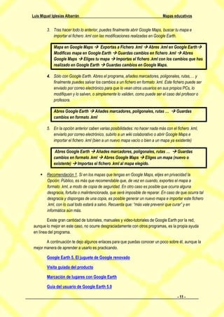 Luis Miguel Iglesias Albarrán                                                 Mapas educativos


         3. Tras hacer todo lo anterior, puedes finalmente abrir Google Maps, buscar tu mapa e
            importar el fichero .kml con las modificaciones realizadas en Google Earth.

             Mapa en Google Maps  Exportas a Fichero .kml  Abres .kml en Google Earth
             Modificas mapa en Google Earth  Guardas cambios en fichero .kml  Abres
             Google Maps  Eliges tu mapa  Importas el fichero .kml con los cambios que has
             realizado en Google Earth  Guardas cambios en Google Maps.

         4. Sólo con Google Earth. Abres el programa, añades marcadores, poligonales, rutas,… y
            finalmente puedes salvar los cambios a un fichero en formato .kml. Este fichero puede ser
            enviado por correo electrónico para que lo vean otros usuarios en sus propios PCs, lo
            modifiquen y lo salven, o simplemente lo validen, como puede ser el caso del profesor o
            profesora.

             Abres Google Earth  Añades marcadores, poligonales, rutas …  Guardas
             cambios en formato .kml

         5. En la opción anterior caben varias posibilidades: no hacer nada más con el fichero .kml,
            enviarlo por correo electrónico, subirlo a un wiki colaborativo o abrir Google Maps e
            importar el fichero .kml (bien a un nuevo mapa vacío o bien a un mapa ya existente)

              Abres Google Earth  Añades marcadores, poligonales, rutas …  Guardas
             cambios en formato .kml  Abres Google Maps  Eliges un mapa (nuevo o
             existente)  Importas el fichero .kml al mapa elegido.

      Recomendación 1. Si en los mapas que tengas en Google Maps, elijes en privacidad la
       Opción: Público, es más que recomendable que, de vez en cuando, exportes el mapa a
       formato .kml, a modo de copia de seguridad. En otro caso es posible que ocurra alguna
       desgracia, fortuita o malintencionada, que será imposible de reparar. En caso de que ocurra tal
       desgracia y dispongas de una copia, es posible generar un nuevo mapa e importar este fichero
       .kml, con lo cual todo estará a salvo. Recuerda que: “más vale prevenir que curar” y en
       informática aún más.

         Existe gran cantidad de tutoriales, manuales y video-tutoriales de Google Earth por la red,
 aunque lo mejor en este caso, no ocurre desgraciadamente con otros programas, es la propia ayuda
 en línea del programa.

        A continuación te dejo algunos enlaces para que puedas conocer un poco sobre él, aunque la
 mejor manera de aprender a usarlo es practicando.

         Google Earth 5. El juguete de Google renovado

         Visita guiada del producto

         Marcación de lugares con Google Earth

         Guía del usuario de Google Earth 5.0

                                                                                       - 11 -
 