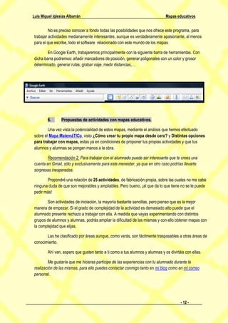 Luis Miguel Iglesias Albarrán                                                  Mapas educativos


          No es preciso conocer a fondo todas las posibilidades que nos ofrece este programa, para
 trabajar actividades medianamente interesantes, aunque es verdaderamente apasionante, al menos
 para el que escribe, todo el software relacionado con este mundo de los mapas.

         En Google Earth, trabajaremos principalmente con la siguiente barra de herramientas. Con
 dicha barra podremos: añadir marcadores de posición, generar poligonales con un color y grosor
 determinado, generar rutas, grabar viaje, medir distancias,…




         6.      Propuestas de actividades con mapas educativos.

         Una vez vista la potencialidad de estos mapas, mediante el análisis que hemos efectuado
 sobre el Mapa MatemáTICo, visto ¿Cómo crear tu propio mapa desde cero? y Distintas opciones
 para trabajar con mapas, estas ya en condiciones de proponer tus propias actividades y que tus
 alumnos y alumnas se pongan manos a la obra.

         Recomendación 2. Para trabajar con el alumnado puede ser interesante que te crees una
 cuenta en Gmail, sólo y exclusivamente para este menester, ya que en otro caso podrías llevarte
 sorpresas inesperadas.

        Propondré una relación de 25 actividades, de fabricación propia, sobre las cuales no me cabe
 ninguna duda de que son mejorables y ampliables. Pero bueno, ¡al que da lo que tiene no se le puede
 pedir más!

        Son actividades de iniciación, la mayoría bastante sencillas, pero pienso que es la mejor
 manera de empezar. Si el grado de complejidad de la actividad es demasiado alto puede que el
 alumnado presente rechazo a trabajar con ella. A medida que vayas experimentando con distintos
 grupos de alumnos y alumnas, podrás ampliar la dificultad de las mismas y con ello obtener mapas con
 la complejidad que elijas.

        Las he clasificado por áreas aunque, como verás, son fácilmente traspasables a otras áreas de
 conocimiento.

         Ahí van, espero que gusten tanto a ti como a tus alumnos y alumnas y os divirtáis con ellas.

          Me gustaría que me hicieras partícipe de las experiencias con tu alumnado durante la
 realización de las mismas, para ello puedes contactar conmigo tanto en mi blog como en mi correo
 personal.




                                                                                        - 12 -
 