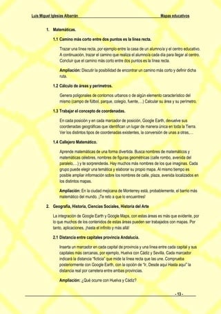 Luis Miguel Iglesias Albarrán                                                   Mapas educativos


         1. Matemáticas.

             1.1 Camino más corto entre dos puntos es la línea recta.

                 Trazar una línea recta, por ejemplo entre la casa de un alumno/a y el centro educativo.
                 A continuación, trazar el camino que realiza el alumno/a cada día para llegar al centro.
                 Concluir que el camino más corto entre dos puntos es la línea recta.

                 Ampliación: Discutir la posibilidad de encontrar un camino más corto y definir dicha
                 ruta.

             1.2 Cálculo de áreas y perímetros.

                 Genera poligonales de contornos urbanos o de algún elemento característico del
                 mismo (campo de fútbol, parque, colegio, fuente,…) Calcular su área y su perímetro.

             1.3 Trabajar el concepto de coordenadas.

                 En cada posición y en cada marcador de posición, Google Earth, devuelve sus
                 coordenadas geográficas que identifican un lugar de manera única en toda la Tierra.
                 Ver los distintos tipos de coordenadas existentes, la conversión de unas a otras,…

             1.4 Callejero Matemático.

                 Aprende matemáticas de una forma divertida. Busca nombres de matemáticos y
                 matemáticas célebres, nombres de figuras geométricas (calle rombo, avenida del
                 paralelo,…) y te sorprenderás. Hay muchos más nombres de los que imaginas. Cada
                 grupo puede elegir una temática y elaborar su propio mapa. Al mismo tiempo es
                 posible ampliar información sobre los nombres de calle, plaza, avenida localizados en
                 los distintos mapas.

                 Ampliación: En la ciudad mejicana de Monterrey está, probablemente, el barrio más
                 matemático del mundo. ¡Te reto a que lo encuentres!

         2. Geografía, Historia, Ciencias Sociales, Historia del Arte

             La integración de Google Earth y Google Maps, con estas áreas es más que evidente, por
             lo que muchos de los contenidos de estas áreas pueden ser trabajados con mapas. Por
             tanto, aplicaciones, ¡hasta el infinito y más allá!

             2.1 Distancia entre capitales provincia Andalucía.

                 Inserta un marcador en cada capital de provincia y una línea entre cada capital y sus
                 capitales más cercanas, por ejemplo, Huelva con Cádiz y Sevilla. Cada marcador
                 indicará la distancia “ficticia” que mide la línea recta que las une. Comprueba
                 posteriormente con Google Earth, con la opción de “Ir, Desde aquí Hasta aquí” la
                 distancia real por carretera entre ambas provincias.

                 Ampliación: ¿Qué ocurre con Huelva y Cádiz?


                                                                                         - 13 -
 