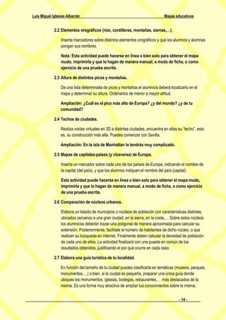Luis Miguel Iglesias Albarrán                                                    Mapas educativos


             2.2 Elementos orográficos (ríos, cordilleras, montañas, sierras,…).

                 Inserta marcadores sobre distintos elementos orográficos y que los alumnos y alumnas
                 pongan sus nombres.

                 Nota: Esta actividad puede hacerse en línea o bien solo para obtener el mapa
                 mudo, imprimirla y que lo hagan de manera manual, a modo de ficha, o como
                 ejercicio de una prueba escrita.

             2.3 Altura de distintos picos y montañas.

                 De una lista determinada de picos y montañas el alumno/a deberá localizarlo en el
                 mapa y determinar su altura. Ordenarlos de menor a mayor altitud.

                 Ampliación: ¿Cuál es el pico más alto de Europa? ¿y del mundo? ¿y de tu
                 comunidad?

             2.4 Techos de ciudades.

                 Realiza visitas virtuales en 3D a distintas ciudades, encuentra en ellas su “techo”, esto
                 es, su construcción más alta. Puedes comenzar con Sevilla.

                 Ampliación: En la isla de Manhattan lo tendrás muy complicado.

             2.5 Mapas de capitales-países (y viceversa) de Europa.

                 Inserta un marcador sobre cada uno de los países de Europa, indicando el nombre de
                 la capital (del país), y que los alumnos indiquen el nombre del país (capital).

                 Esta actividad puede hacerse en línea o bien solo para obtener el mapa mudo,
                 imprimirla y que lo hagan de manera manual, a modo de ficha, o como ejercicio
                 de una prueba escrita.

             2.6 Comparación de núcleos urbanos.

                 Elabora un listado de municipios o núcleos de población con características distintas,
                 ubicados cercanos a una gran ciudad, en la sierra, en la costa,… Sobre estos núcleos
                 los alumno/as deberán trazar una poligonal de manera aproximada para calcular su
                 extensión. Posteriormente, facilítale el número de habitantes de dicho núcleo, o que
                 realicen su búsqueda en internet. Finalmente deben calcular la densidad de población
                 de cada uno de ellos. La actividad finalizará con una puesta en común de los
                 resultados obtenidos, justificando el por qué ocurre en cada caso.

             2.7 Elabora una guía turística de tu localidad.

                 En función del tamaño de tu ciudad puedes clasificarla en temáticas (museos, parques,
                 monumentos,…) o bien, si la ciudad es pequeña, preparar una única guía donde
                 ubiques los monumentos, iglesias, bodegas, restaurantes,… más destacados de la
                 misma. Es una forma muy atractiva de ampliar tus conocimientos sobre la misma.


                                                                                          - 14 -
 