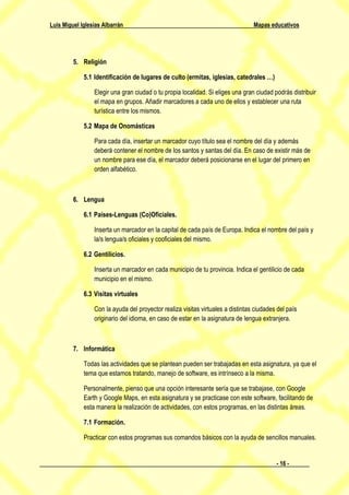 Luis Miguel Iglesias Albarrán                                                    Mapas educativos




         5. Religión

             5.1 Identificación de lugares de culto (ermitas, iglesias, catedrales …)

                 Elegir una gran ciudad o tu propia localidad. Si eliges una gran ciudad podrás distribuir
                 el mapa en grupos. Añadir marcadores a cada uno de ellos y establecer una ruta
                 turística entre los mismos.

             5.2 Mapa de Onomásticas

                 Para cada día, insertar un marcador cuyo título sea el nombre del día y además
                 deberá contener el nombre de los santos y santas del día. En caso de existir más de
                 un nombre para ese día, el marcador deberá posicionarse en el lugar del primero en
                 orden alfabético.



         6. Lengua

             6.1 Países-Lenguas (Co)Oficiales.

                 Inserta un marcador en la capital de cada país de Europa. Indica el nombre del país y
                 la/s lengua/s oficiales y cooficiales del mismo.

             6.2 Gentilicios.

                 Inserta un marcador en cada municipio de tu provincia. Indica el gentilicio de cada
                 municipio en el mismo.

             6.3 Visitas virtuales

                 Con la ayuda del proyector realiza visitas virtuales a distintas ciudades del país
                 originario del idioma, en caso de estar en la asignatura de lengua extranjera.



         7. Informática

             Todas las actividades que se plantean pueden ser trabajadas en esta asignatura, ya que el
             tema que estamos tratando, manejo de software, es intrínseco a la misma.

             Personalmente, pienso que una opción interesante sería que se trabajase, con Google
             Earth y Google Maps, en esta asignatura y se practicase con este software, facilitando de
             esta manera la realización de actividades, con estos programas, en las distintas áreas.

             7.1 Formación.

             Practicar con estos programas sus comandos básicos con la ayuda de sencillos manuales.


                                                                                          - 16 -
 