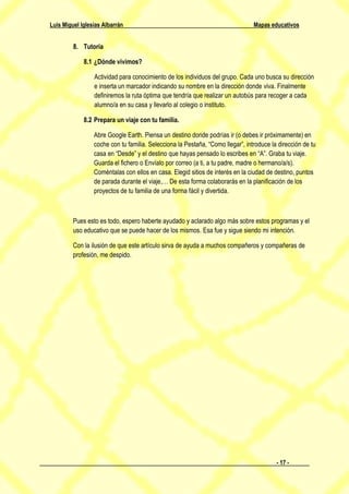 Luis Miguel Iglesias Albarrán                                                   Mapas educativos


         8. Tutoría

             8.1 ¿Dónde vivimos?

                 Actividad para conocimiento de los individuos del grupo. Cada uno busca su dirección
                 e inserta un marcador indicando su nombre en la dirección donde viva. Finalmente
                 definiremos la ruta óptima que tendría que realizar un autobús para recoger a cada
                 alumno/a en su casa y llevarlo al colegio o instituto.

             8.2 Prepara un viaje con tu familia.

                 Abre Google Earth. Piensa un destino donde podrías ir (o debes ir próximamente) en
                 coche con tu familia. Selecciona la Pestaña, “Como llegar”, introduce la dirección de tu
                 casa en “Desde” y el destino que hayas pensado lo escribes en “A”. Graba tu viaje.
                 Guarda el fichero o Envíalo por correo (a ti, a tu padre, madre o hermano/a/s).
                 Coméntalas con ellos en casa. Elegid sitios de interés en la ciudad de destino, puntos
                 de parada durante el viaje,… De esta forma colaborarás en la planificación de los
                 proyectos de tu familia de una forma fácil y divertida.



         Pues esto es todo, espero haberte ayudado y aclarado algo más sobre estos programas y el
         uso educativo que se puede hacer de los mismos. Esa fue y sigue siendo mi intención.

         Con la ilusión de que este artículo sirva de ayuda a muchos compañeros y compañeras de
         profesión, me despido.




                                                                                         - 17 -
 