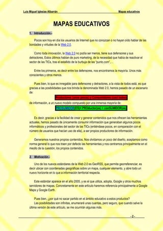 Luis Miguel Iglesias Albarrán                                                   Mapas educativos



                         MAPAS EDUCATIVOS
     1. Introducción.-

        Pocos son hoy en día los usuarios de Internet que no conozcan o no hayan oído hablar de las
     bondades y virtudes de la Web 2.0.

         Como toda innovación, la Web 2.0 no podía ser menos, tiene sus defensores y sus
     detractores. Estos últimos hablan de puro marketing, de la necesidad que había de reactivar el
     sector de las TICs, tras el estallido de la burbuja de las “punto.com”,…

        Entre los primeros, es decir entre los defensores, nos encontramos la mayoría. Unos más
     conscientes y otros menos.

         Pues bien, lo que es innegable para defensores y detractores, a la vista de todos está, es que
     gracias a las posibilidades que nos brinda la denominada Web 2.0, hemos pasado de un escenario
     de:
                           Productores (unos pocos) y Consumidores (casi todos)
     de información, a un nuevo modelo compuesto por una inmensa mayoría de:
                           PROSUMIDOR(ES)= PROductor(es) + conSUMIDOR(es)

         Es decir, gracias a la facilidad de crear y generar contenidos que nos ofrecen las herramientas
     actuales, hemos pasado de únicamente consumir información que generaban algunos pocos
     informáticos y profesionales del sector de las TICs (entiéndase pocos, en comparación con el
     número de usuarios que hacían uso de ella), a ser propios productores de información.

        Generamos nuestros propios contenidos. Nos olvidamos un poco del diseño, aceptamos como
     norma general lo que nos traen por defecto las herramientas y nos centramos principalmente en el
     meollo de la cuestión, los propios contenidos.

     2. Motivación.-

         Uno de los nuevos estándares de la Web 2.0 es GeoRSS, que permite georreferenciar, es
     decir ubicar con coordenadas geográficas sobre un mapa, cualquier elemento, y abre todo un
     nuevo horizonte en lo que a información territorial respecta.

         Este estándar aparece en el año 2005, y es el que utiliza, adopta, Google y otros muchos
     servidores de mapas. Concretamente en este artículo haremos referencia principalmente a Google
     Maps y Google Earth.

          Pues bien, ¿por qué no sacar partido en el ámbito educativo a estos productos?
          Las posibilidades son infinitas, enumeraré unas cuantas, pero seguro, que cuando salve la
     última versión de este artículo, se me ocurrirán algunas más.

                                                                                          -2-
 