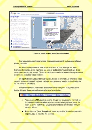 Luis Miguel Iglesias Albarrán                                                     Mapas educativos




                                Captura de pantalla del Mapa MatemáTICo en Google Maps




        Una vez que accedes al mapa, tienes la vista que se muestra en la captura de pantalla que
 aparece justo arriba.

          En el lado izquierdo tienes un panel, donde se muestra el Título del mapa, una breve
 descripción del mismo y, lo más importante, una serie de “globos azules” que son cada uno de los
 marcadores que componen el mapa. Clicando sobre cada uno de ellos te lleva a su lugar y se muestra
 la información asociada al propio marcador.

        En la parte derecha y ocupando mayor espacio, aparece el contenedor, la ventana del propio
 mapa. En el mismo te puedes ir moviendo, haciendo zoom lejos-cerca, y varias funcionalidades que
 nos son ámbito de este artículo.

        Centrándonos en más posibilidades del mismo tenemos que fijarnos en la parte superior
 derecha del mapa, donde aparece la siguiente barra de herramientas:




              Pulsando, sobre RSS, quedarás suscrito al mapa, con lo que estarás informado en
               todo momento de los marcadores, enlaces nuevos que se agreguen al mismo. Te
               llegará un correo electrónico a tu cuenta conteniendo las características del nuevo
               marcador definido.

                Pulsando, sobre Ver en Google Earth, tienes la posibilidad de ver el mapa en dicho
                 programa, aquí se presentan tres opciones,



                                                                                           -4-
 