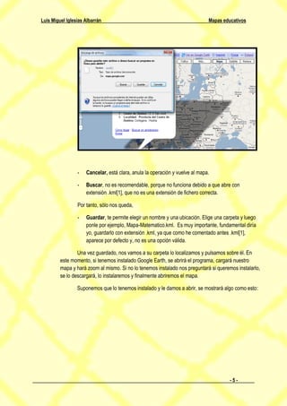 Luis Miguel Iglesias Albarrán                                                 Mapas educativos




                 -   Cancelar, está clara, anula la operación y vuelve al mapa.

                 -   Buscar, no es recomendable, porque no funciona debido a que abre con
                     extensión .kml[1], que no es una extensión de fichero correcta.

                 Por tanto, sólo nos queda,

                 -   Guardar, te permite elegir un nombre y una ubicación. Elige una carpeta y luego
                     ponle por ejemplo, Mapa-Matematico.kml. Es muy importante, fundamental diría
                     yo, guardarlo con extensión .kml, ya que como he comentado antes .kml[1],
                     aparece por defecto y, no es una opción válida.

                 Una vez guardado, nos vamos a su carpeta lo localizamos y pulsamos sobre él. En
         este momento, si tenemos instalado Google Earth, se abrirá el programa, cargará nuestro
         mapa y hará zoom al mismo. Si no lo tenemos instalado nos preguntará si queremos instalarlo,
         se lo descargará, lo instalaremos y finalmente abriremos el mapa.

                 Suponemos que lo tenemos instalado y le damos a abrir, se mostrará algo como esto:




                                                                                       -5-
 