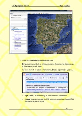 Luis Miguel Iglesias Albarrán                                                 Mapas educativos




              Pulsando, sobre Imprimir, puedes imprimir el mapa.

              Enviar, te permite mandar la url del mapa, por correo electrónico a las direcciones que
               tú elijas para que otros la tengan.

              Y el último elemento de la barra de herramientas, Enlazar, te permite dos opciones,




                 -   Pegar Enlace (Url) en un mensaje de correo electrónico o instantáneo.

                 -   Incrustar el mapa en tu propio sitio Web, para ello te proporciona el código HTML
                     que deberás pegar en tu página.



                                                                                        -6-
 