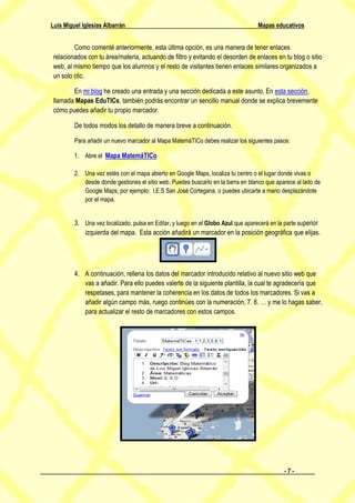 Luis Miguel Iglesias Albarrán                                                     Mapas educativos


         Como comenté anteriormente, esta última opción, es una manera de tener enlaces
 relacionados con tu área/materia, actuando de filtro y evitando el desorden de enlaces en tu blog o sitio
 web, al mismo tiempo que los alumnos y el resto de visitantes tienen enlaces similares organizados a
 un solo clic.

        En mi blog he creado una entrada y una sección dedicada a este asunto. En esta sección,
 llamada Mapas EduTICs, también podrás encontrar un sencillo manual donde se explica brevemente
 cómo puedes añadir tu propio marcador.

         De todos modos los detallo de manera breve a continuación.

         Para añadir un nuevo marcador al Mapa MatemáTICo debes realizar los siguientes pasos:

         1. Abre el Mapa MatemáTICo

         2. Una vez estés con el mapa abierto en Google Maps, localiza tu centro o el lugar donde vivas o
            desde donde gestiones el sitio web. Puedes buscarlo en la barra en blanco que aparece al lado de
            Google Maps, por ejemplo: I.E.S San José Cortegana, o puedes ubicarte a mano desplazándote
            por el mapa.


         3. Una vez localizado, pulsa en Editar, y luego en el Globo Azul que aparecerá en la parte superior
            izquierda del mapa. Esta acción añadirá un marcador en la posición geográfica que elijas.




         4. A continuación, rellena los datos del marcador introducido relativo al nuevo sitio web que
            vas a añadir. Para ello puedes valerte de la siguiente plantilla, la cual te agradecería que
            respetases, para mantener la coherencia en los datos de todos los marcadores. Si vas a
            añadir algún campo más, ruego continúes con la numeración, 7. 8. … y me lo hagas saber,
            para actualizar el resto de marcadores con estos campos.




                                                                                             -7-
 