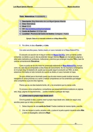 Luis Miguel Iglesias Albarrán                                                      Mapas educativos




         Título: Matemáticas: 1,1,2,3,5,8,13, …

         1.   Descripción: Blog Matemático de Luis Miguel Iglesias Albarrán
         2.   Área: Matemáticas
         3.   Nivel: E.S.O
         4.   Url: http://profeblog.es/blog/luismiglesias/
         5.   Centro de Destino: I.E.S San José
         6.   Localidad - Provincia del Centro de Destino: Cortegana – Huelva

                   Ejemplo: Datos de un marcador existente en el Mapa MatemáTICo



         5. Por último, le das a Guardar y a Listo.

         Con estos sencillos pasos, habrás creado un nuevo marcador en el Mapa MatemáTICo.

          El colocarle a la sección de mi blog el nombre de Mapas EduTICs, como ya habrás podido
 comprobar, es debido a que en ella se pretenden recoger distintos Mapas con marcadores páginas y
 sitios webs realizados por profesores, instituciones y alumnos que contengan recursos TICs y sean de
 carácter eminentemente Educativos.

         Como no podía ser de otro modo he comenzado elaborando el Mapa MatemáTICo, aunque
 como ves, esta idea es extrapolable a otras Áreas de Conocimiento. No me importaría contemplarlos
 en mi propio blog. Es bastante útil, puesto que se puede seguir la evolución por RSS, es decir,
 estaremos informados en todo momento de cuando se añada un nuevo marcador al mapa.

         De gran utilidad para el alumnado puesto que de esta manera puede localizar recursos
 trabajados en zonas próximas a su centro o realizar comparativas con los contenidos que trabajan
 otros compañeros suyos de otras regiones.

         Pienso que es una idea bastante bonita, útil, y me encantaría que te unieras a ella.

         Si conoces a otros compañeros o compañeras que posean/administren/colaboren en páginas
 web, blogs, páginas de departamentos,… puedes invitarles a participar del mapa.

         4. ¿Cómo crear tu propio mapa desde cero?-

          Si te ha gustado la idea y quieres crear tu propio mapa desde cero, basta con seguir unos
 sencillos pasos que te indico a continuación:

         1. Debes disponer de una cuenta de Gmail. Puedes creártela de manera rápida y sencilla.

         2. Una vez tengas la cuenta, accedes a ella, y pulsa en la parte superior izquierda sobre Más
            y sobre el desplegable, selecciona Maps




                                                                                            -8-
 