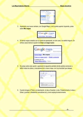 Luis Miguel Iglesias Albarrán                                                  Mapas educativos




         3. Aparecerá una nueva ventana, con Google Maps, y en la parte superior izquierda, pulsa
            sobre Mis mapas




         4. Si tienes mapas creados con tu cuenta te aparecerán, en otro caso, no saldrá ninguno. En
            ambos casos tienes la opción de Crear un mapa nuevo




         5. Si pulsas sobre esta opción, aparecerá la siguiente pantalla donde podrás comenzar a
            definir todos los datos y marcadores de tu nuevo mapa, con la privacidad que desees.




         6. Cuando tengas el Título y la descripción, le das a Guardar y Listo. Posteriormente, le das a
            Editar y podrás ir añadiendo marcadores tal y como expliqué anteriormente.




                                                                                         -9-
 