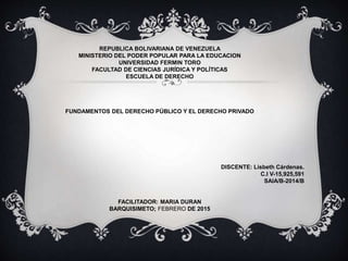 REPUBLICA BOLIVARIANA DE VENEZUELA
MINISTERIO DEL PODER POPULAR PARA LA EDUCACION
UNIVERSIDAD FERMIN TORO
FACULTAD DE CIENCIAS JURÍDICA Y POLÍTICAS
ESCUELA DE DERECHO
FUNDAMENTOS DEL DERECHO PÚBLICO Y EL DERECHO PRIVADO
DISCENTE: Lisbeth Cárdenas.
C.I V-15,925,591
SAIA/B-2014/B
FACILITADOR: MARIA DURAN
BARQUISIMETO; FEBRERO DE 2015
 