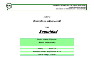 UNIVERSIDAD TECNONOLÓGICA DEL ESTADO DE ZACATECAS
UNIDAD ACADÉMICA DE PINOS
TECNOLOGÍAS DE LA INFORMACIÓN Y COMUNICACIÓN
Materia
Desarrollo de aplicaciones II
Tema
Seguridad
Nombre completo del Alumno :
Marycruz Santos Escañero
Grado: 4
Grupo: “B”
Nombre del Docente : Eloy Contreras de Lira
Fecha de entrega : 11/10/2013