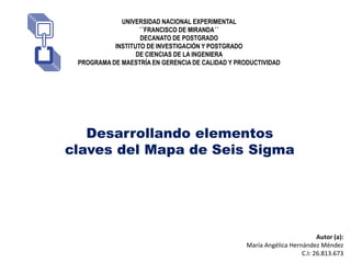 UNIVERSIDAD NACIONAL EXPERIMENTAL
´´FRANCISCO DE MIRANDA´´
DECANATO DE POSTGRADO
INSTITUTO DE INVESTIGACIÓN Y POSTGRADO
DE CIENCIAS DE LA INGENIERA
PROGRAMA DE MAESTRÍA EN GERENCIA DE CALIDAD Y PRODUCTIVIDAD
Desarrollando elementos
claves del Mapa de Seis Sigma
Autor (a):
María Angélica Hernández Méndez
C.I: 26.813.673
 