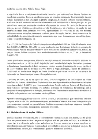 Conforme observa Sílvio Roberto Seixas Rego: 
a magnitude de um princípio constitucional é tamanha, que motivou Celso Ribeiro Bastos a se 
manifestar no sentido de que a não observação de um princípio informador de determinado sistema 
é muito mais grave do que a violação da própria lei aplicada. Segundo o festejado constitucionalista, 
a infração da lei é mal menor se considerada em relação à não observância de um princípio, eis que 
este último traduz-se na própria estrutura informadora da norma. Ao contrário da norma que 
somente possui eficácia nas situações por ela disciplinadas, os princípios, em razão de sua 
abstratabilidade sem conteúdo concreto, açambarcam, ao contrário da lei, um número 
indeterminado de situações fornecendo critérios para a formação das leis. Aspecto relevante da 
aplicabilidade dos princípios diz respeito aos critérios que estes fornecem para uma sólida, justa, 
lógica e legal interpretação da lei. 
O art. 37, XXI da Constituição Federal foi regulamentado pela Lei 8.666, de 21.06.93 (alterada pelas 
Leis 8.883/94, 9.648/98 e 9.854/99), em vigor atualmente, que disciplina as licitações e contratos da 
Administração Pública. Esta Lei estabelece cinco modalidades licitatórias: concorrência, tomada de 
preços, convite, leilão e concurso. Estas modalidades estão definidas no art. 22 da Lei Federal nº 
8.666/93.”[2] 
Com o propósito de dar agilidade, eficiência e transparência aos processos de compras públicas, foi 
instituída através da Lei 10.520, de 17 de julho de 2002, a modalidade Pregão destinada a promover 
a disputa para fornecimento de bens ou serviços comuns através de propostas de preços escritas e 
de lances verbais. Em 31 de maio de 2005, houve a regulamentação, através do Decreto nº. 
5.450/2005, da modalidade Pregão na forma Eletrônica que utiliza recursos da tecnologia da 
informação e o fornecimento de lances é feito pela internet. 
O Decreto nº 5.504, de 05 de agosto de 2005, tornou obrigatórias as contratações na forma 
eletrônica do Pregão, conferindo ao órgão adquirente vantagens em relação às outras modalidades 
previstas na Lei nº 8.666/93, bem como em relação ao Pregão na forma Presencial. Diante desta 
nova realidade, o governo modificou seus sistemas e investiu em ferramentas de tecnologia com o 
propósito de atingir promover a inovação, ampliando seus investimentos em sistemas eletrônicos e 
estabelecendo parcerias com instituições e entes públicos. 
Apesar do arcabouço jurídico existente sobre o assunto, a prática mostra que o resultado final das 
compras públicas tem sido bastante desvantajoso, em razão das brechas existentes na legislação que 
oportunizam aos empresários a possibilidade de obter ganhos exorbitantes ao passo que os órgãos 
públicos não receberem a contrapartida na mesma proporção. 
1.2. Modalidades de Licitações Públicas 
Licitação significa procedimento, isto é, série ordenada e concatenada de atos. Porém, não há que se 
falar em procedimento único. Segundo o objetivo que se pretenda alcançar, a estrutura do 
respectivo procedimento pode variar, vale dizer, as diversas exigências a serem atendidas no 
procedimento estão diretamente relacionadas à necessidade de se adequar a disputa à obtenção do 
melhor resultado possível, não se resumindo a questões meramente acessórias. 
 