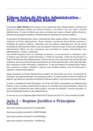 PVrídoef.o Ás uAruelaa sR dege iDnair eRiatom Aimdministrativo - 
O programa Saber Direito desta semana é com a professora Áurea Regina Ramim, promotora de 
Justiça do Ministério Público do Distrito Federal e Territórios. Ela fala sobre o Direito 
Administrativo. O ramo do Direito que reúne as normas que regem o Regime Jurídico Especial, 
formado por prerrogativas públicas, fundamentadas na supremacia do interesse público. 
Os princípios da Administração criam o embasamento deste regime jurídico e informam os demais 
institutos do Direito Administrativo. Nesse contexto, a professora Áurea Ramim apresenta a 
finalidade dos poderes públicos, “Deixando claro que poderes administrativos não são meras 
faculdades da Administração Pública, mas sim poderes e deveres de agir. É mais uma obrigação da 
Administração Pública do que exatamente uma faculdade de realizar determinados atos 
administrativos”, ressalta a professora. 
Uma dúvida frequente entre os estudantes de Direito e os concursandos é a diferença entre 
os Poderes que envolvem o poder hierárquico: o Poder de Comando, o Poder de Fiscalização e o 
Poder de Revisão dos Atos Administrativos. No decorrer das aulas esses temas são esclarecidos pela 
professora, que cita um dos principais doutrinadores do Direito Administrativo, Hely Lopes Meirelles 
para conceituar o Poder Hierárquico. Segundo ele, “é uma prerrogativa da Administração Pública 
para escalonar os órgãos, entidades e agentes, como também ordenar, rever de forma geral e 
organizar a administração pública”. 
Alguns princípios do Direito Administrativo também são destacados nas aulas: os princípios da 
motivação, da proporcionalidade e da segurança jurídica. Os agentes públicos têm um conjunto de 
poderes, que devem ser exercidos em função do interesse público e uma série de deveres funcionais. 
E ainda, a finalidade do Poder Disciplinar e do Poder de Polícia, prerrogativas da Administração 
Pública, já que os poderes administrativos devem ser exercidos com responsabilidade e dentro de 
certos limites estabelecidos pela ordem jurídica, sob pena de nulidade. O excesso de poder e o 
desvio de finalidade anulam os atos administrativos. 
O curso foi ao ‘ar’ no Programa Saber Direito da TV Justiça nos dias 10 a 14 de novembro de 2008. 
AGuerlaa i1s – Regime Jurídico e Princípios 
http://www.youtube.com/watch?v=h_0JxqGzQBU 
http://www.youtube.com/watch?v=N0EZ7VSoRqE 
http://www.youtube.com/watch?v=0c2kHRbZqgg 
http://www.youtube.com/watch?v=_TavZQwCuto 
 