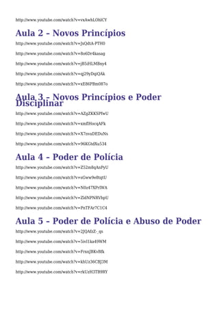 http://www.youtube.com/watch?v=vxAwhLOhlCY 
Aula 2 – Novos Princípios 
http://www.youtube.com/watch?v=JxQdtA-PTH0 
http://www.youtube.com/watch?v=8o6Dr4kasag 
http://www.youtube.com/watch?v=jB5iHLMBny4 
http://www.youtube.com/watch?v=qj29yDqiQAk 
http://www.youtube.com/watch?v=xE86PBm087o 
ADuislcai p3l i–n Narovos Princípios e Poder 
http://www.youtube.com/watch?v=AZgZKKSPfwU 
http://www.youtube.com/watch?v=xmflHocqAFk 
http://www.youtube.com/watch?v=X7nvaDEDuNs 
http://www.youtube.com/watch?v=96KGtdXu534 
Aula 4 – Poder de Polícia 
http://www.youtube.com/watch?v=Z52m8qAnPyU 
http://www.youtube.com/watch?v=sGww9e8tqtU 
http://www.youtube.com/watch?v=N0z47XPrIWA 
http://www.youtube.com/watch?v=ZldNPNRVhpU 
http://www.youtube.com/watch?v=PnTFAr7C1C4 
Aula 5 – Poder de Polícia e Abuso de Poder 
http://www.youtube.com/watch?v=2JQAfzZ-_qs 
http://www.youtube.com/watch?v=5ivI1ka49WM 
http://www.youtube.com/watch?v=FrxnJBKvBfk 
http://www.youtube.com/watch?v=khUz36CBJ3M 
http://www.youtube.com/watch?v=rkUzH3TB9RY 
 