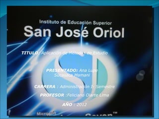 TITULO: Aplicación de Métodos de Estudio



           PRESENTADO: Ana Lupe
              Sucasaca Mamani

      CARRERA : Administración I- Semestre

        PROFESOR :Feliciano Olarte Lima

                  AÑO : 2012
 