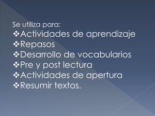 Se utiliza para:
Actividades de aprendizaje
Repasos
Desarrollo de vocabularios
Pre y post lectura
Actividades de apertura
Resumir textos.