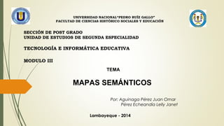 SECCIÓN DE POST GRADO
UNIDAD DE ESTUDIOS DE SEGUNDA ESPECIALIDAD
TECNOLOGÍA E INFORMÁTICA EDUCATIVA
MODULO III
UNIVERSIDAD NACIONAL“PEDRO RUÍZ GALLO”
FACULTAD DE CIENCIAS HISTÓRICO SOCIALES Y EDUCACIÓN
TEMA
MAPAS SEMÁNTICOS
Por: Aguinaga Pérez Juan Omar
Pérez Echeandía Lelly Janet
Lambayeque - 2014
 