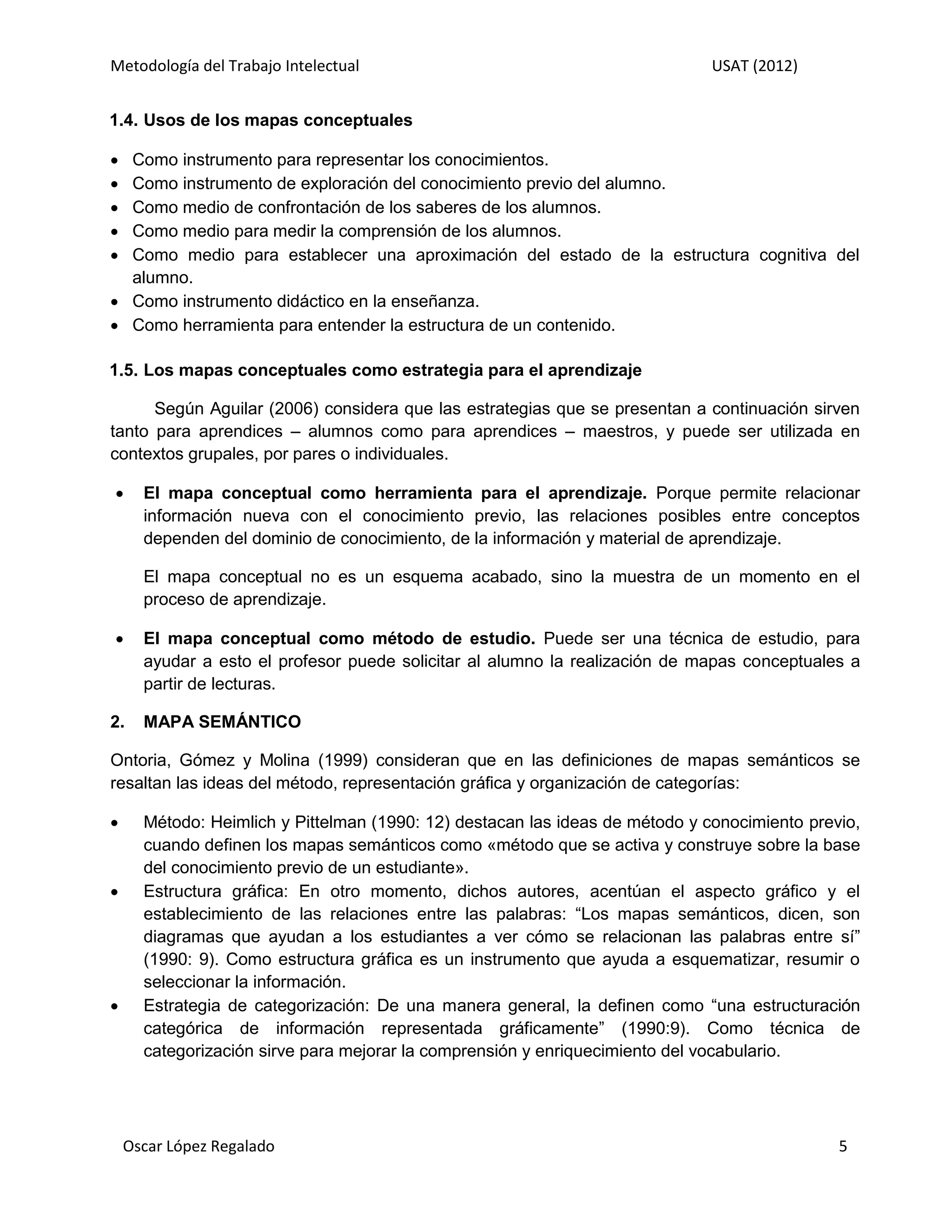 Metodología del Trabajo Intelectual                                           USAT (2012)


1.4. Usos de los mapas conceptuales

 Como instrumento para representar los conocimientos.
 Como instrumento de exploración del conocimiento previo del alumno.
 Como medio de confrontación de los saberes de los alumnos.
 Como medio para medir la comprensión de los alumnos.
 Como medio para establecer una aproximación del estado de la estructura cognitiva del
  alumno.
 Como instrumento didáctico en la enseñanza.
 Como herramienta para entender la estructura de un contenido.

1.5. Los mapas conceptuales como estrategia para el aprendizaje

      Según Aguilar (2006) considera que las estrategias que se presentan a continuación sirven
tanto para aprendices – alumnos como para aprendices – maestros, y puede ser utilizada en
contextos grupales, por pares o individuales.

     El mapa conceptual como herramienta para el aprendizaje. Porque permite relacionar
      información nueva con el conocimiento previo, las relaciones posibles entre conceptos
      dependen del dominio de conocimiento, de la información y material de aprendizaje.

      El mapa conceptual no es un esquema acabado, sino la muestra de un momento en el
      proceso de aprendizaje.

     El mapa conceptual como método de estudio. Puede ser una técnica de estudio, para
      ayudar a esto el profesor puede solicitar al alumno la realización de mapas conceptuales a
      partir de lecturas.

2.    MAPA SEMÁNTICO

Ontoria, Gómez y Molina (1999) consideran que en las definiciones de mapas semánticos se
resaltan las ideas del método, representación gráfica y organización de categorías:

     Método: Heimlich y Pittelman (1990: 12) destacan las ideas de método y conocimiento previo,
      cuando definen los mapas semánticos como «método que se activa y construye sobre la base
      del conocimiento previo de un estudiante».
     Estructura gráfica: En otro momento, dichos autores, acentúan el aspecto gráfico y el
      establecimiento de las relaciones entre las palabras: “Los mapas semánticos, dicen, son
      diagramas que ayudan a los estudiantes a ver cómo se relacionan las palabras entre sí”
      (1990: 9). Como estructura gráfica es un instrumento que ayuda a esquematizar, resumir o
      seleccionar la información.
     Estrategia de categorización: De una manera general, la definen como “una estructuración
      categórica de información representada gráficamente” (1990:9). Como técnica de
      categorización sirve para mejorar la comprensión y enriquecimiento del vocabulario.




    Oscar López Regalado                                                                      5
 