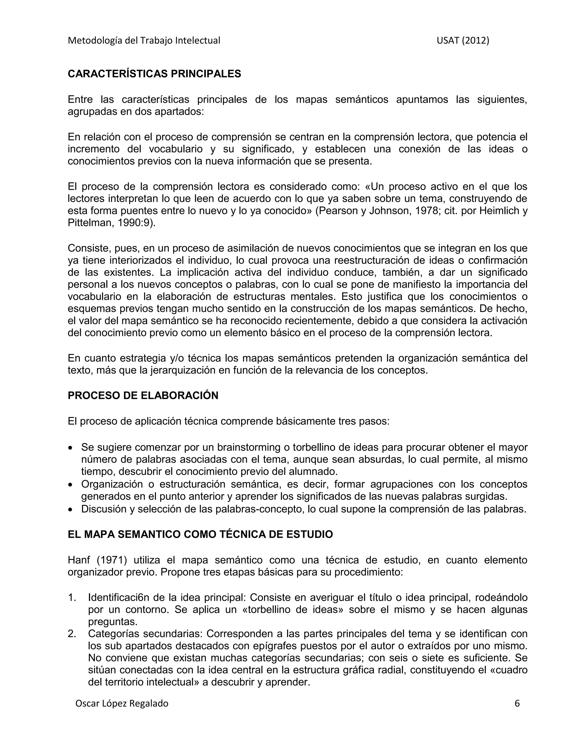 Metodología del Trabajo Intelectual                                              USAT (2012)


CARACTERÍSTICAS PRINCIPALES

Entre las características principales de los mapas semánticos apuntamos las siguientes,
agrupadas en dos apartados:

En relación con el proceso de comprensión se centran en la comprensión lectora, que potencia el
incremento del vocabulario y su significado, y establecen una conexión de las ideas o
conocimientos previos con la nueva información que se presenta.

El proceso de la comprensión lectora es considerado como: «Un proceso activo en el que los
lectores interpretan lo que leen de acuerdo con lo que ya saben sobre un tema, construyendo de
esta forma puentes entre lo nuevo y lo ya conocido» (Pearson y Johnson, 1978; cit. por Heimlich y
Pittelman, 1990:9).

Consiste, pues, en un proceso de asimilación de nuevos conocimientos que se integran en los que
ya tiene interiorizados el individuo, lo cual provoca una reestructuración de ideas o confirmación
de las existentes. La implicación activa del individuo conduce, también, a dar un significado
personal a los nuevos conceptos o palabras, con lo cual se pone de manifiesto la importancia del
vocabulario en la elaboración de estructuras mentales. Esto justifica que los conocimientos o
esquemas previos tengan mucho sentido en la construcción de los mapas semánticos. De hecho,
el valor del mapa semántico se ha reconocido recientemente, debido a que considera la activación
del conocimiento previo como un elemento básico en el proceso de la comprensión lectora.

En cuanto estrategia y/o técnica los mapas semánticos pretenden la organización semántica del
texto, más que la jerarquización en función de la relevancia de los conceptos.

PROCESO DE ELABORACIÓN

El proceso de aplicación técnica comprende básicamente tres pasos:

 Se sugiere comenzar por un brainstorming o torbellino de ideas para procurar obtener el mayor
  número de palabras asociadas con el tema, aunque sean absurdas, lo cual permite, al mismo
  tiempo, descubrir el conocimiento previo del alumnado.
 Organización o estructuración semántica, es decir, formar agrupaciones con los conceptos
  generados en el punto anterior y aprender los significados de las nuevas palabras surgidas.
 Discusión y selección de las palabras-concepto, lo cual supone la comprensión de las palabras.

EL MAPA SEMANTICO COMO TÉCNICA DE ESTUDIO

Hanf (1971) utiliza el mapa semántico como una técnica de estudio, en cuanto elemento
organizador previo. Propone tres etapas básicas para su procedimiento:

1.   Identificaci6n de la idea principal: Consiste en averiguar el título o idea principal, rodeándolo
     por un contorno. Se aplica un «torbellino de ideas» sobre el mismo y se hacen algunas
     preguntas.
2.   Categorías secundarias: Corresponden a las partes principales del tema y se identifican con
     los sub apartados destacados con epígrafes puestos por el autor o extraídos por uno mismo.
     No conviene que existan muchas categorías secundarias; con seis o siete es suficiente. Se
     sitúan conectadas con la idea central en la estructura gráfica radial, constituyendo el «cuadro
     del territorio intelectual» a descubrir y aprender.

 Oscar López Regalado                                                                              6
 