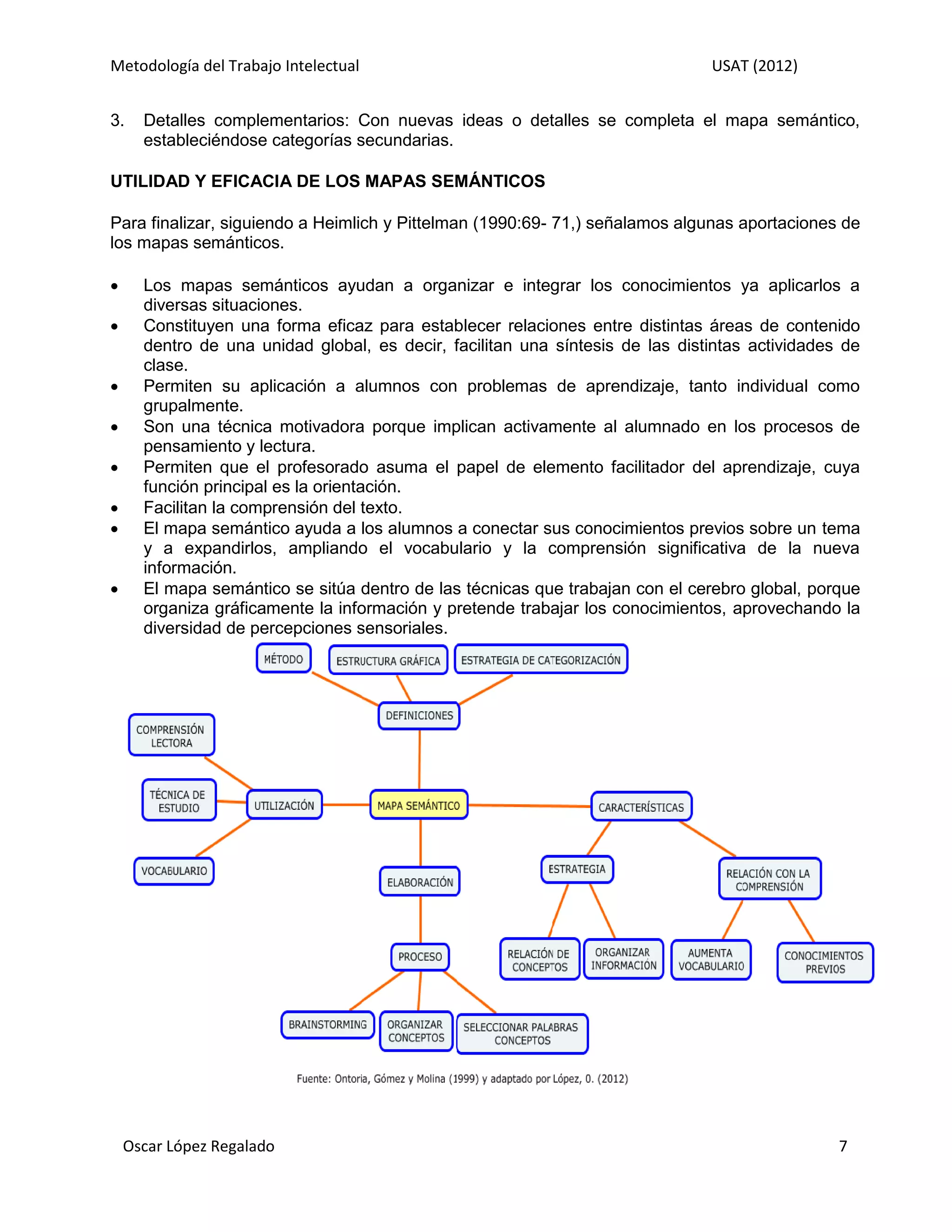 Metodología del Trabajo Intelectual                                            USAT (2012)


3.    Detalles complementarios: Con nuevas ideas o detalles se completa el mapa semántico,
      estableciéndose categorías secundarias.

UTILIDAD Y EFICACIA DE LOS MAPAS SEMÁNTICOS

Para finalizar, siguiendo a Heimlich y Pittelman (1990:69- 71,) señalamos algunas aportaciones de
los mapas semánticos.

     Los mapas semánticos ayudan a organizar e integrar los conocimientos ya aplicarlos a
      diversas situaciones.
     Constituyen una forma eficaz para establecer relaciones entre distintas áreas de contenido
      dentro de una unidad global, es decir, facilitan una síntesis de las distintas actividades de
      clase.
     Permiten su aplicación a alumnos con problemas de aprendizaje, tanto individual como
      grupalmente.
     Son una técnica motivadora porque implican activamente al alumnado en los procesos de
      pensamiento y lectura.
     Permiten que el profesorado asuma el papel de elemento facilitador del aprendizaje, cuya
      función principal es la orientación.
     Facilitan la comprensión del texto.
     El mapa semántico ayuda a los alumnos a conectar sus conocimientos previos sobre un tema
      y a expandirlos, ampliando el vocabulario y la comprensión significativa de la nueva
      información.
     El mapa semántico se sitúa dentro de las técnicas que trabajan con el cerebro global, porque
      organiza gráficamente la información y pretende trabajar los conocimientos, aprovechando la
      diversidad de percepciones sensoriales.




    Oscar López Regalado                                                                        7
 