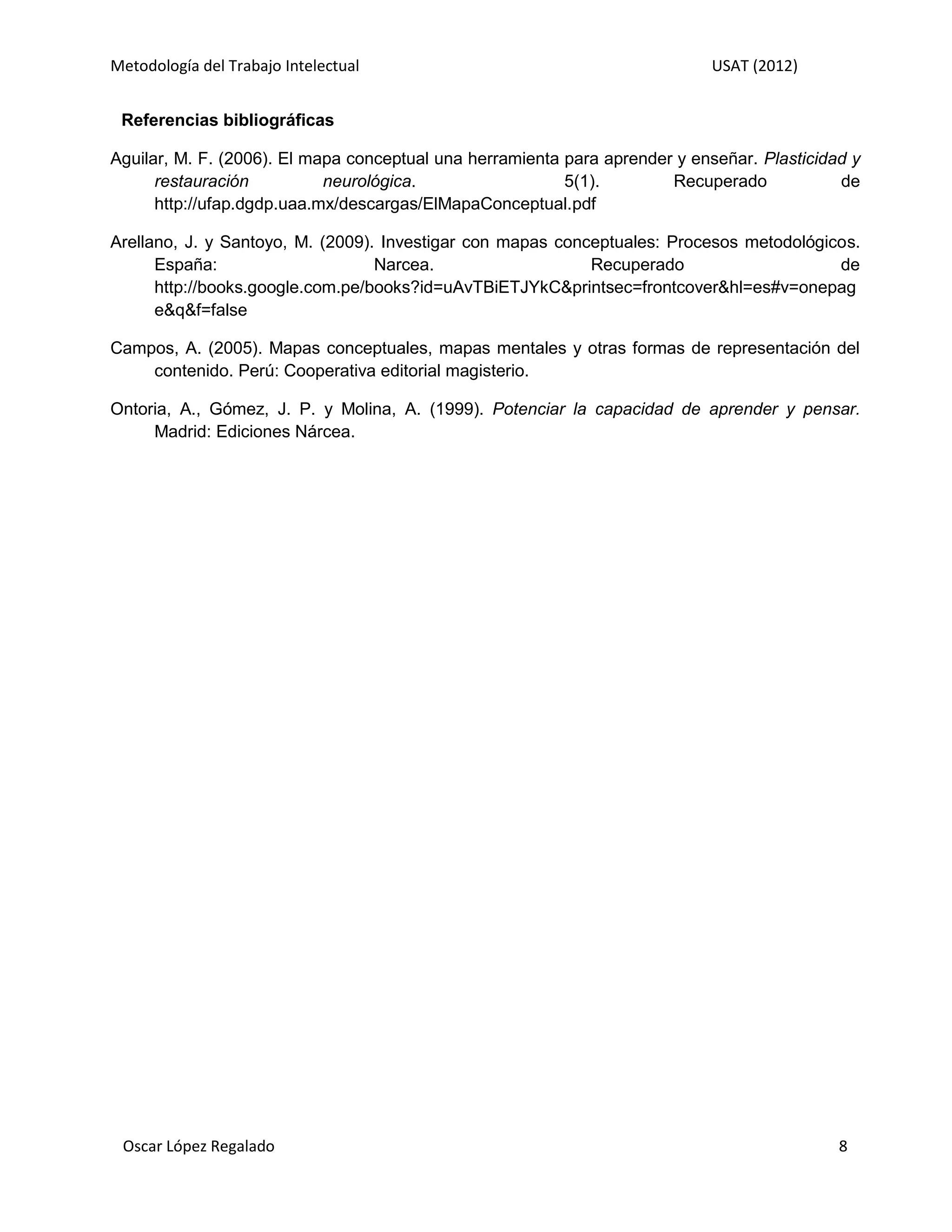 Metodología del Trabajo Intelectual                                         USAT (2012)


 Referencias bibliográficas

Aguilar, M. F. (2006). El mapa conceptual una herramienta para aprender y enseñar. Plasticidad y
      restauración          neurológica.                  5(1).        Recuperado            de
      http://ufap.dgdp.uaa.mx/descargas/ElMapaConceptual.pdf

Arellano, J. y Santoyo, M. (2009). Investigar con mapas conceptuales: Procesos metodológicos.
      España:                     Narcea.                   Recuperado                    de
      http://books.google.com.pe/books?id=uAvTBiETJYkC&printsec=frontcover&hl=es#v=onepag
      e&q&f=false

Campos, A. (2005). Mapas conceptuales, mapas mentales y otras formas de representación del
    contenido. Perú: Cooperativa editorial magisterio.

Ontoria, A., Gómez, J. P. y Molina, A. (1999). Potenciar la capacidad de aprender y pensar.
     Madrid: Ediciones Nárcea.




 Oscar López Regalado                                                                        8
 