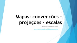 Mapas: convenções –
projeções – escalas
Professor Herbert Galeno
www.herbertgaleno.blogspot.com.br
 