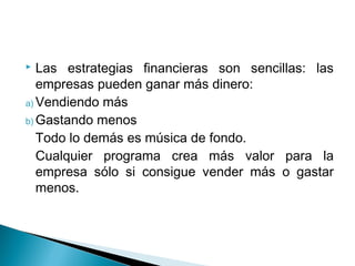  Las estrategias financieras son sencillas: las
   empresas pueden ganar más dinero:
a) Vendiendo más
b) Gastando menos
   Todo lo demás es música de fondo.
   Cualquier programa crea más valor para la
   empresa sólo si consigue vender más o gastar
   menos.
 