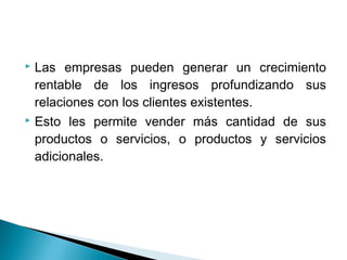  Las empresas pueden generar un crecimiento
  rentable de los ingresos profundizando sus
  relaciones con los clientes existentes.
 Esto les permite vender más cantidad de sus

  productos o servicios, o productos y servicios
  adicionales.
 