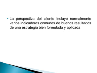    La perspectiva del cliente incluye normalmente
    varios indicadores comunes de buenos resultados
    de una estrategia bien formulada y aplicada
 
