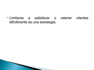    Limitarse a satisfacer o          retener   clientes
    difícilmente es una estrategia.
 