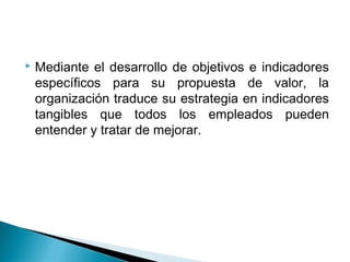    Mediante el desarrollo de objetivos e indicadores
    específicos para su propuesta de valor, la
    organización traduce su estrategia en indicadores
    tangibles que todos los empleados pueden
    entender y tratar de mejorar.
 