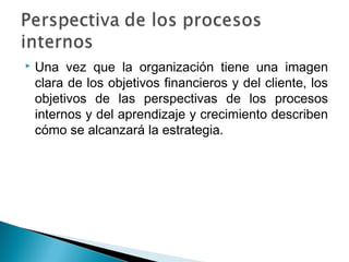    Una vez que la organización tiene una imagen
    clara de los objetivos financieros y del cliente, los
    objetivos de las perspectivas de los procesos
    internos y del aprendizaje y crecimiento describen
    cómo se alcanzará la estrategia.
 