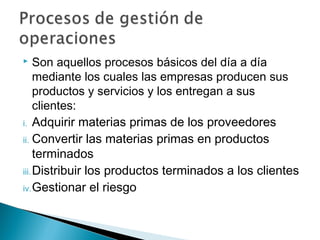     Son aquellos procesos básicos del día a día
     mediante los cuales las empresas producen sus
     productos y servicios y los entregan a sus
     clientes:
i. Adquirir materias primas de los proveedores
ii. Convertir las materias primas en productos
     terminados
iii. Distribuir los productos terminados a los clientes
iv. Gestionar el riesgo
 
