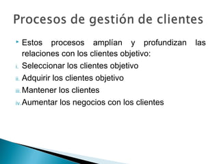     Estos procesos amplían y profundizan    las
     relaciones con los clientes objetivo:
i. Seleccionar los clientes objetivo

ii. Adquirir los clientes objetivo

iii. Mantener los clientes

iv. Aumentar los negocios con los clientes
 