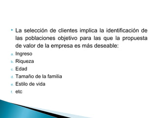     La selección de clientes implica la identificación de
     las poblaciones objetivo para las que la propuesta
     de valor de la empresa es más deseable:
a.   Ingreso
b.   Riqueza
c.   Edad
d.   Tamaño de la familia
e.   Estilo de vida
f.   etc
 