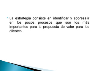    La estrategia consiste en identificar y sobresalir
    en los pocos procesos que son los más
    importantes para la propuesta de valor para los
    clientes.
 