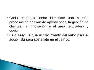 Cada estrategia debe identificar uno o más
  procesos de gestión de operaciones, la gestión de
  clientes, la innovación y el área reguladora y
  social.
 Esto asegura que el crecimiento del valor para el

  accionista será sostenido en el tiempo.
 