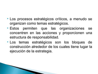  Los procesos estratégicos críticos, a menudo se
  organizan como temas estratégicos.
 Estos   permiten que las organizaciones se
  concentren en las acciones y proporcionen una
  estructura de responsabilidad.
 Los temas estratégicos son los bloques de

  construcción alrededor de los cuales tiene lugar la
  ejecución de la estrategia.
 