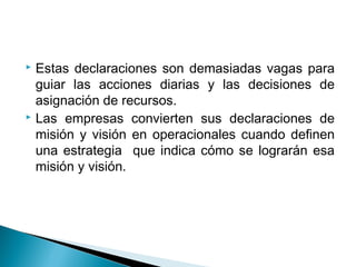  Estas declaraciones son demasiadas vagas para
  guiar las acciones diarias y las decisiones de
  asignación de recursos.
 Las empresas convierten sus declaraciones de

  misión y visión en operacionales cuando definen
  una estrategia que indica cómo se lograrán esa
  misión y visión.
 